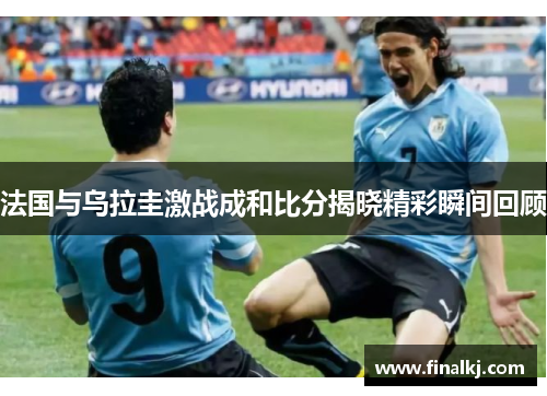 法国与乌拉圭激战成和比分揭晓精彩瞬间回顾